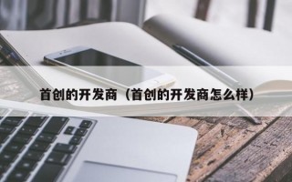 首创的开发商（首创的开发商怎么样）