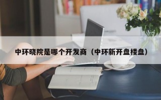 中环晓院是哪个开发商（中环新开盘楼盘）