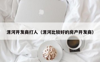 漯河开发商打人（漯河比较好的房产开发商）