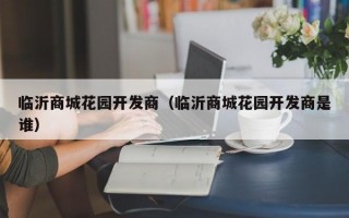 临沂商城花园开发商（临沂商城花园开发商是谁）