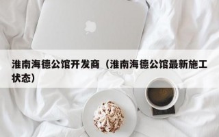 淮南海德公馆开发商（淮南海德公馆最新施工状态）