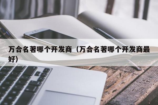 万合名著哪个开发商（万合名著哪个开发商最好）-第1张图片-十大网投信誉平台排行榜 - 全球信誉最好的网投平台