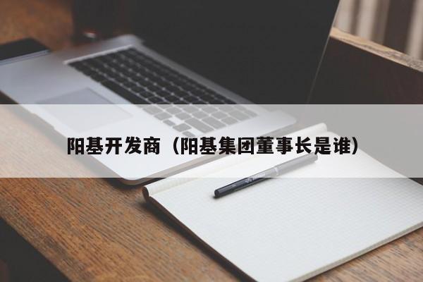 阳基开发商（阳基集团董事长是谁）-第1张图片-十大网投信誉平台排行榜 - 全球信誉最好的网投平台