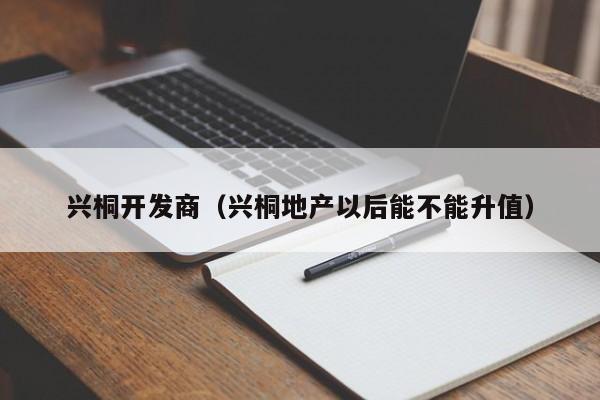 兴桐开发商（兴桐地产以后能不能升值）-第1张图片-十大网投信誉平台排行榜 - 全球信誉最好的网投平台