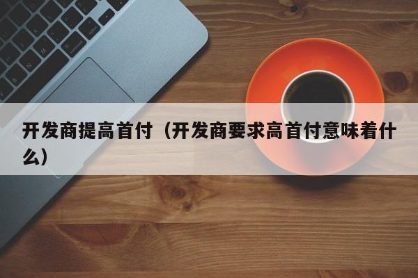 开发商提高首付（开发商要求高首付意味着什么）-第1张图片-十大网投信誉平台排行榜 - 全球信誉最好的网投平台