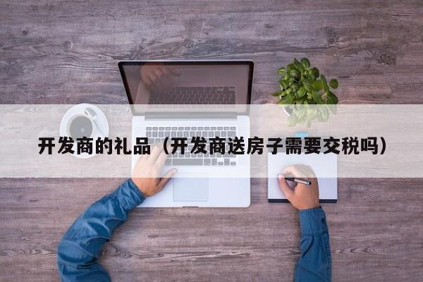 开发商的礼品（开发商送房子需要交税吗）-第1张图片-十大网投信誉平台排行榜 - 全球信誉最好的网投平台